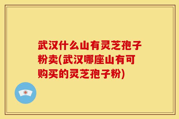 武汉什么山有灵芝孢子粉卖(武汉哪座山有可购买的灵芝孢子粉)