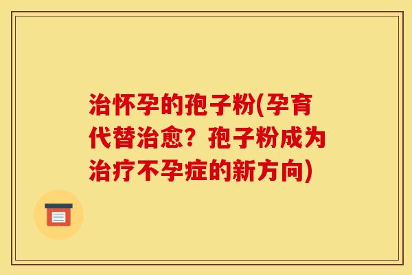 治怀孕的孢子粉(孕育代替治愈?孢子粉成为治疗不孕症的新方向)