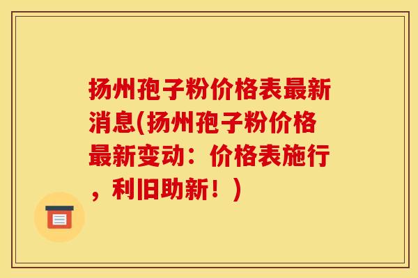 扬州孢子粉价格表最新消息(扬州孢子粉价格最新变动:价格表施行,利旧助新!)