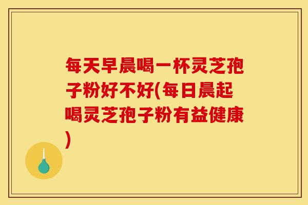 每天早晨喝一杯灵芝孢子粉好不好(每日晨起喝灵芝孢子粉有益健康)