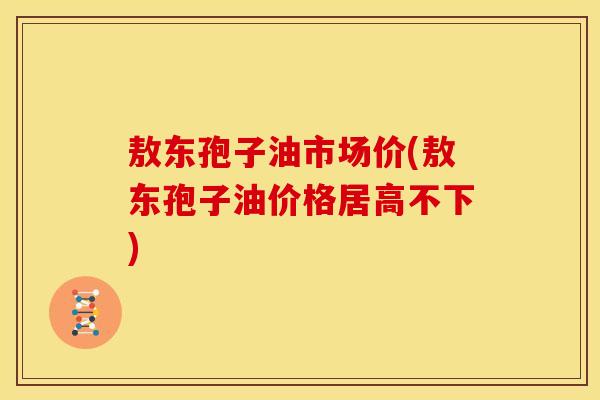 敖东孢子油市场价(敖东孢子油价格居高不下)