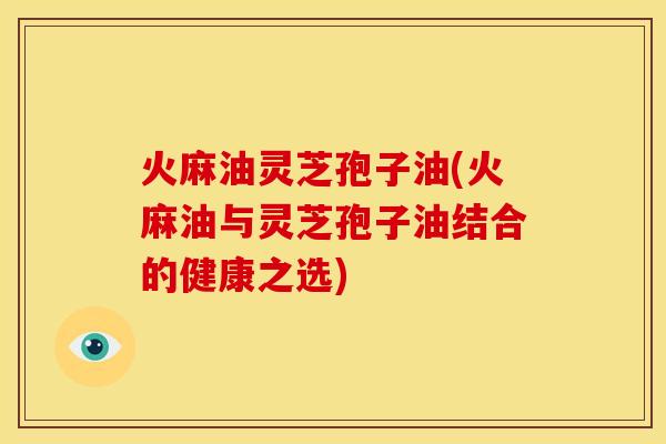 火麻油灵芝孢子油(火麻油与灵芝孢子油结合的健康之选)