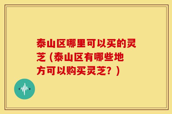 泰山区哪里可以买的灵芝 (泰山区有哪些地方可以购买灵芝?)