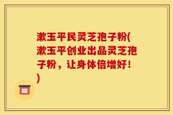 漱玉平民灵芝孢子粉(漱玉平创业出品灵芝孢子粉,让身体倍增好!)