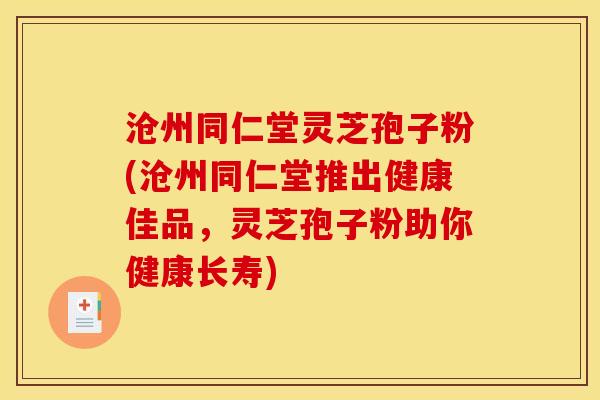 沧州同仁堂灵芝孢子粉(沧州同仁堂推出健康佳品,灵芝孢子粉助你健康长寿)