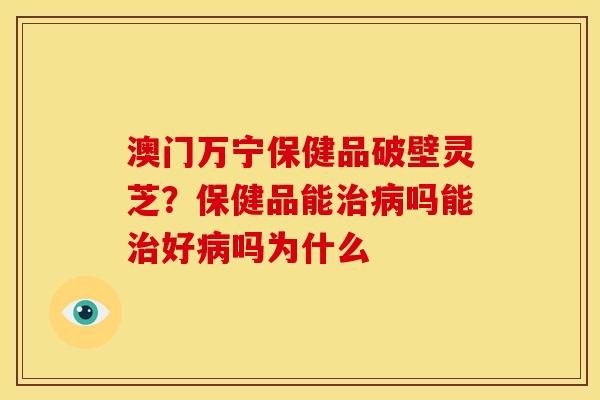 澳门万宁保健品破壁灵芝?保健品能治病吗能治好病吗为什么