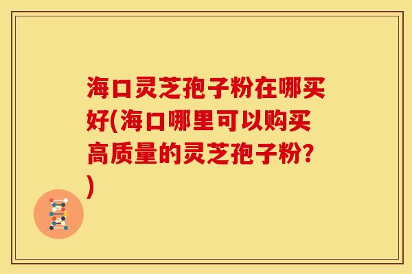 海口灵芝孢子粉在哪买好(海口哪里可以购买高质量的灵芝孢子粉?)