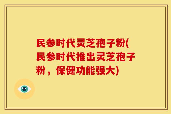 民参时代灵芝孢子粉(民参时代推出灵芝孢子粉,保健功能强大)