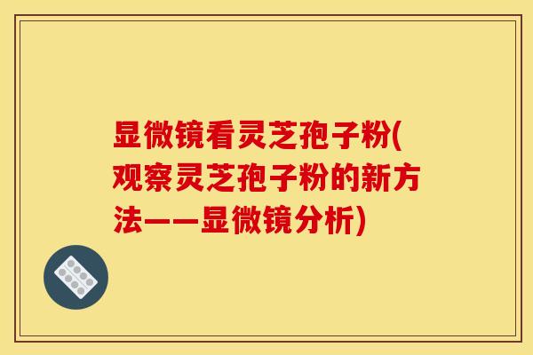 显微镜看灵芝孢子粉(观察灵芝孢子粉的新方法——显微镜分析)