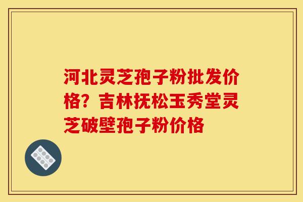 河北灵芝孢子粉批发价格？吉林抚松玉秀堂灵芝破壁孢子粉价格