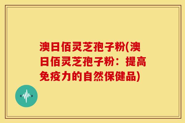 澳日佰灵芝孢子粉(澳日佰灵芝孢子粉:提高免疫力的自然保健品)