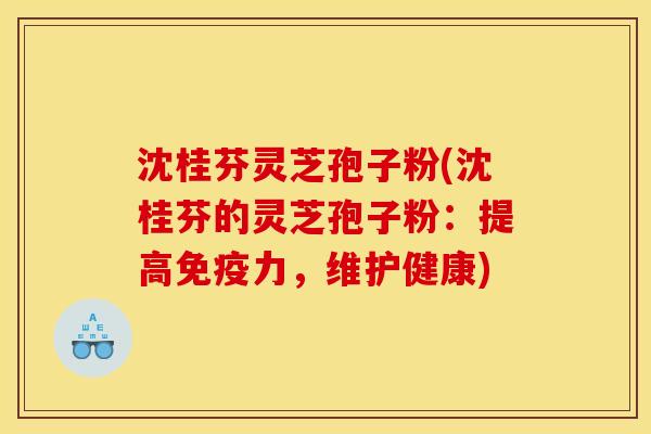 沈桂芬灵芝孢子粉(沈桂芬的灵芝孢子粉：提高免疫力，维护健康)