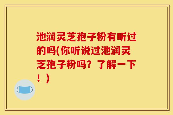 池润灵芝孢子粉有听过的吗(你听说过池润灵芝孢子粉吗?了解一下!)