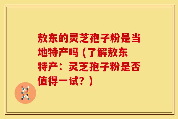 敖东的灵芝孢子粉是当地特产吗 (了解敖东特产:灵芝孢子粉是否值得一试?)