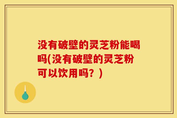 没有破壁的灵芝粉能喝吗(没有破壁的灵芝粉可以饮用吗?)