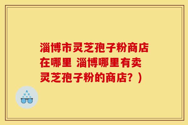 淄博市灵芝孢子粉商店在哪里 淄博哪里有卖灵芝孢子粉的商店?)
