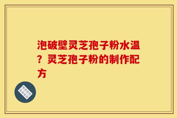 泡破壁灵芝孢子粉水温?灵芝孢子粉的制作配方