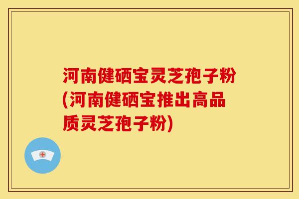 河南健硒宝灵芝孢子粉(河南健硒宝推出高品质灵芝孢子粉)