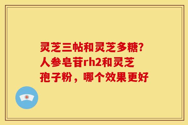 灵芝三帖和灵芝多糖?人参皂苷rh2和灵芝孢子粉,哪个效果更好