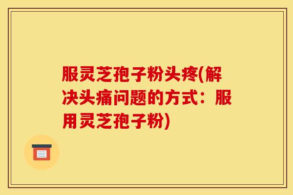 服灵芝孢子粉头疼(解决头痛问题的方式:服用灵芝孢子粉)