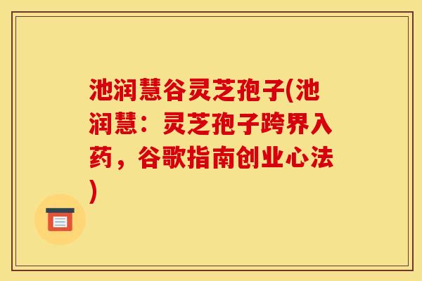 池润慧谷灵芝孢子(池润慧:灵芝孢子跨界入药,谷歌指南创业心法)