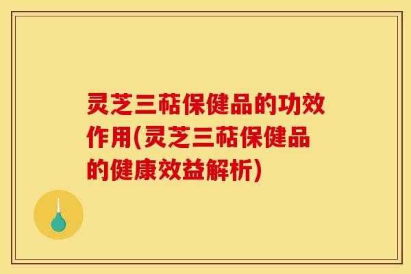 灵芝三萜保健品的功效作用(灵芝三萜保健品的健康效益解析)