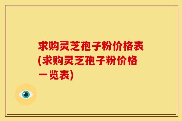 求购灵芝孢子粉价格表(求购灵芝孢子粉价格一览表)