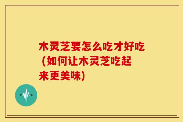 木灵芝要怎么吃才好吃 (如何让木灵芝吃起来更美味)