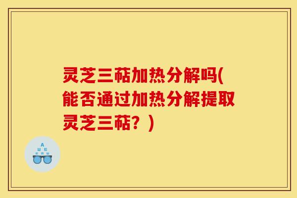 灵芝三萜加热分解吗(能否通过加热分解提取灵芝三萜？)