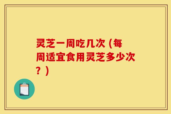 灵芝一周吃几次 (每周适宜食用灵芝多少次？)