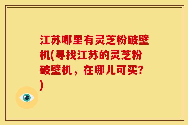江苏哪里有灵芝粉破壁机(寻找江苏的灵芝粉破壁机，在哪儿可买？)