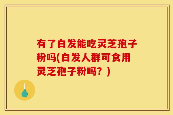 有了白发能吃灵芝孢子粉吗(白发人群可食用灵芝孢子粉吗？)
