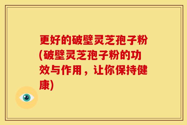 更好的破壁灵芝孢子粉(破壁灵芝孢子粉的功效与作用，让你保持健康)