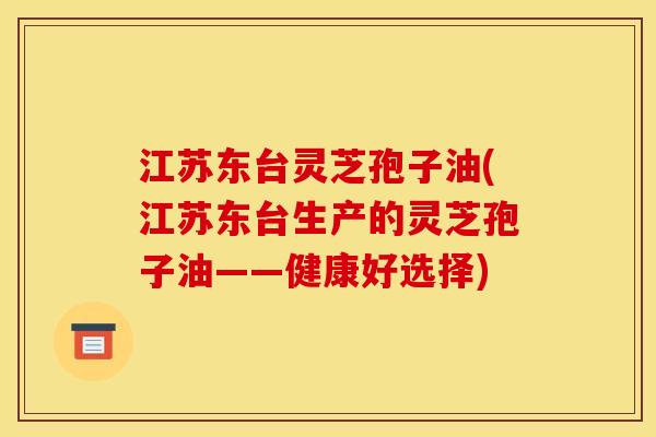 江苏东台灵芝孢子油(江苏东台生产的灵芝孢子油——健康好选择)