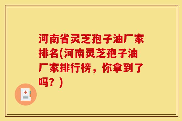 河南省灵芝孢子油厂家排名(河南灵芝孢子油厂家排行榜,你拿到了吗?)