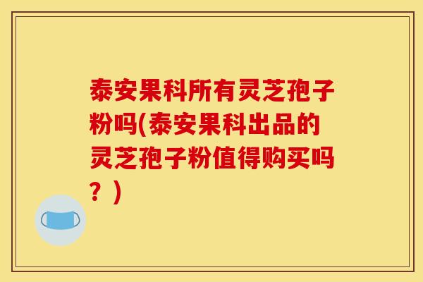 泰安果科所有灵芝孢子粉吗(泰安果科出品的灵芝孢子粉值得购买吗?)
