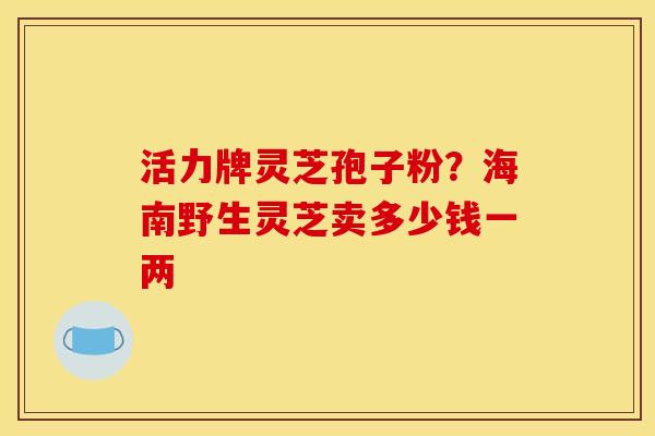 活力牌灵芝孢子粉?海南野生灵芝卖多少钱一两