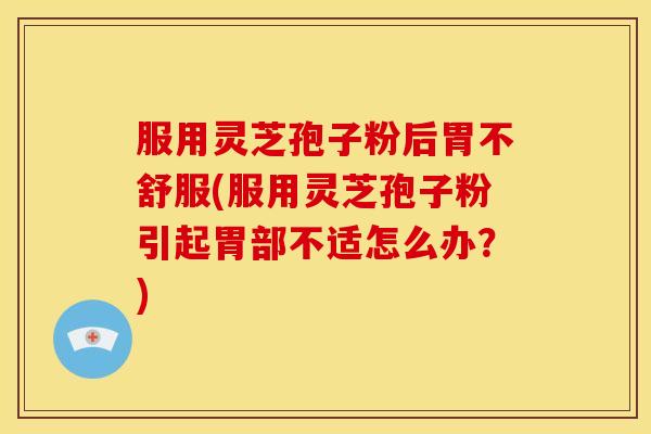服用灵芝孢子粉后胃不舒服(服用灵芝孢子粉引起胃部不适怎么办？)