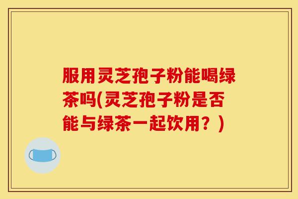 服用灵芝孢子粉能喝绿茶吗(灵芝孢子粉是否能与绿茶一起饮用?)
