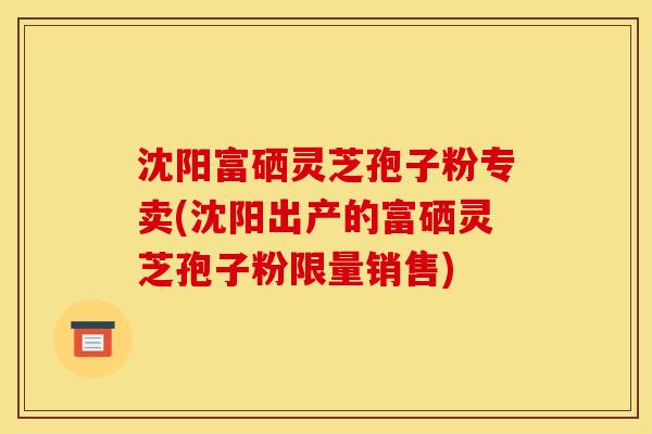 沈阳富硒灵芝孢子粉专卖(沈阳出产的富硒灵芝孢子粉限量销售)