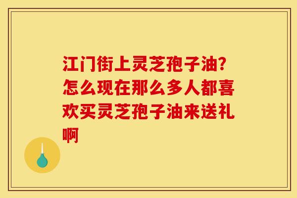 江门街上灵芝孢子油？怎么现在那么多人都喜欢买灵芝孢子油来送礼啊