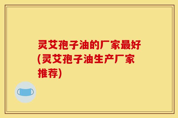 灵艾孢子油的厂家最好(灵艾孢子油生产厂家推荐)