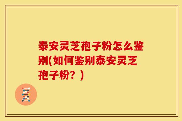 泰安灵芝孢子粉怎么鉴别(如何鉴别泰安灵芝孢子粉?)