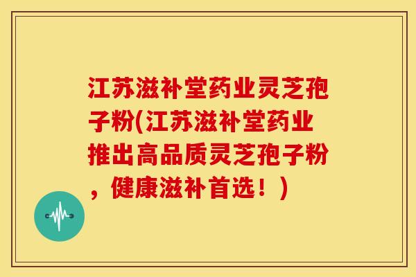 江苏滋补堂药业灵芝孢子粉(江苏滋补堂药业推出高品质灵芝孢子粉,健康滋补首选!)