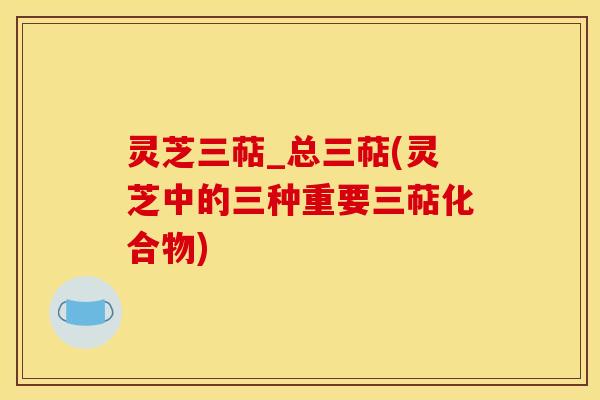 灵芝三萜_总三萜(灵芝中的三种重要三萜化合物)