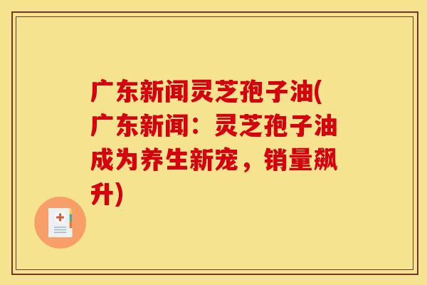 广东新闻灵芝孢子油(广东新闻:灵芝孢子油成为养生新宠,销量飙升)