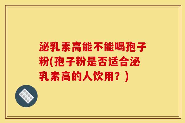 泌乳素高能不能喝孢子粉(孢子粉是否适合泌乳素高的人饮用?)
