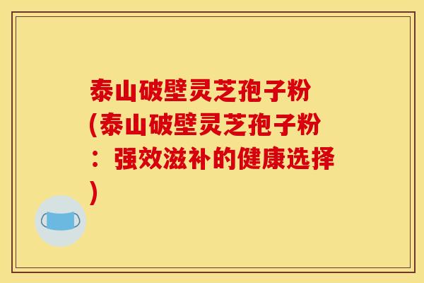 泰山破壁灵芝孢子粉 (泰山破壁灵芝孢子粉:强效滋补的健康选择)