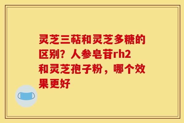 灵芝三萜和灵芝多糖的区别?人参皂苷rh2和灵芝孢子粉,哪个效果更好