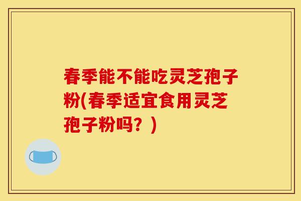 春季能不能吃灵芝孢子粉(春季适宜食用灵芝孢子粉吗?)
